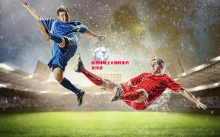 易胜博体育-欧洲球场上火爆纷呈的足球战