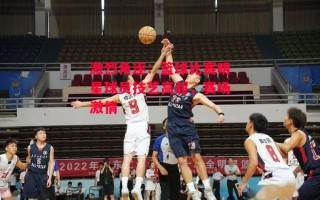 易胜博体育-激烈角逐：篮球比赛明星球员技艺高超，赛场激情