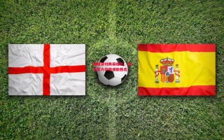 易胜博体育官方网站-西班牙对阵英格兰，双方实力均衡谁能胜出