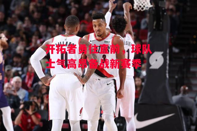 ysbSPORTS-开拓者勇往直前,球队士气高昂备战新赛季-第1张图片-易胜博体育 ysbSPORTS-开拓者勇往直前,球队士气高昂备战新赛季-第1张图片-易胜博体育